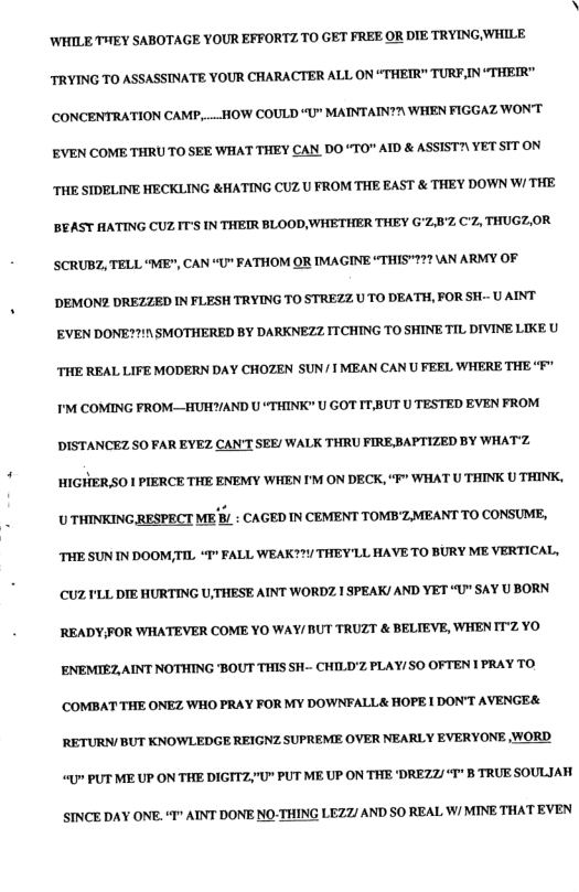 WHILE THEY SABOTAGE YOUR EFFORTZ TO GET FREE OR DIE TRYING, WHILE TRYING TO ASSASSTNATE YOUR CHARACTER ALL ON “THETR" TURF,IN “THEIR" CONCENTRATION CAMP, .. HOW COULD “U" MAINTAIN?\ WHEN FIGGAZ WONT EVEN COME THRUTO SEE WHAT THEY CAN DO “TO" AID & ASSIST?\ YET SIT ON THE SIDELINE HECKLING &HATING CUZU FROM THE EAST & THEY DOWN W/ THE BEAST AATING CUZIT’S IN THEIR BLOOD WHETHER THEY G’Z:8% C7, THUGZ,OR SCRUBZ, TELL “ME", CAN “U" FATHOM OR IMAGINE “THIS"227 AN ARMY OF ’DEMON2 DREZZED IN FLESH TRYING TO STREZZ UTO DEATH, FOR SH-- U AINT EVEN DONE??!7\ SMOTHERED BY DARKNEZZ ITCHING TO SHINE TIL DIVINE LIKE U THE REAL LIFE MODERN DAY CHOZEN SUN/TMEAN CAN U FEEL WHERE THE M COMING FROM—_HUHYAND U “THINK" U GOT IT,BUT U TESTED EVEN FROM DISTANCEZ S0 FAR EYEZ CAN’T SEE/ WALK THRU FIREBAFTIZED BY WHATZ HIGHER SO I PIERCE THE ENEMY WHEN I’M ON DECK, “F” WHAT U THINK U THINK, U THINKING RESPECT ME B/ : CAGED IN CEVIENT TOMBZ.MEANT TO CONSUME, THE SUN N DOOM,TIL “I" FALL WEAK??Y THEY’LL HAVETO BURY ME VERTICAL, CUZ YLL DIE HURTING UTHESE AINT WORDZ.1 SPEAK! AND YET “U” SAY U BORN READYFOR WIHATEVER COME YO WAY/ UT TRUZT & BELIEVE, WHENTZ YO ENEMIEZ,AINT NOTHING BOUT THIS .- CHILD’Z FLAY/SO OFTEN 1 PRAY TO. COMBAT THE ONEZ WHO PRAY FOR MY DOWNFALL& HOPE1 DONT AVENGE& RETURN/ BUT KNOWLEDGE REIGNZ SUPREME OVER NEARLY EVERYONE WORD g PUT ME UP ON THE DIGITZ;"U" PUT ME UP ON THE ‘DREZZ/“T" B TRUE SOULJAH